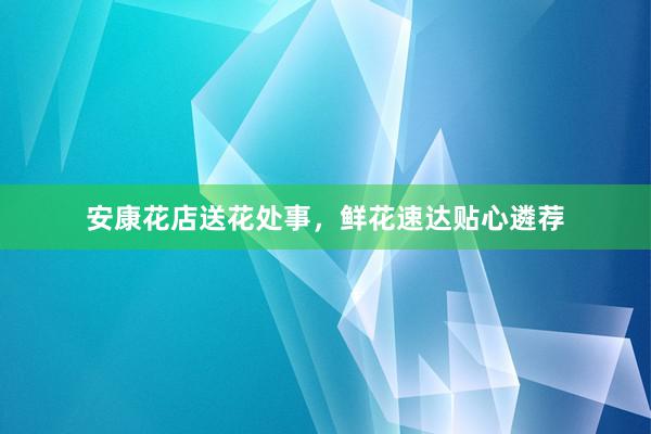 安康花店送花处事,鲜花速达贴心遴荐